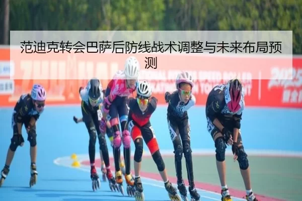 范迪克转会巴萨后防线战术调整与未来布局预测