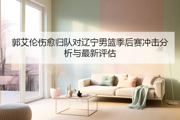 郭艾伦伤愈归队对辽宁男篮季后赛冲击分析与最新评估